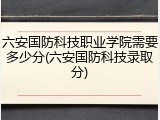 六安国防科技职业学院需要多少分(六安国防科技录取分)
