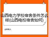 山西电力学校宿舍条件怎么样(山西电校宿舍如何)