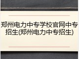 郑州电力中专学校官网中专招生(郑州电力中专招生)