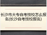 长沙市大专自考技校怎么报名(长沙自考技校报名)