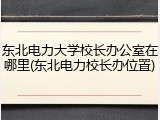 东北电力大学校长办公室在哪里(东北电力校长办位置)