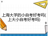上海大学的小自考好考吗(上大小自考好考吗)