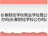 长春财经学校商业学校是公办吗(长春财经学校公办吗)