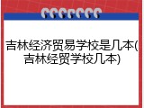 吉林经济贸易学校是几本(吉林经贸学校几本)