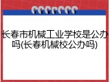 长春市机械工业学校是公办吗(长春机械校公办吗)
