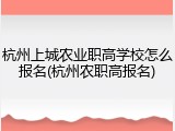 杭州上城农业职高学校怎么报名(杭州农职高报名)