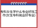 专科女生学什么专业好找工作(女生专科就业好专业)