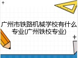 广州市铁路机械学校有什么专业(广州铁校专业)