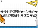 长沙财经职高有什么好的专业(长沙财经职高优势专业)