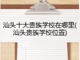 汕头十大贵族学校在哪里(汕头贵族学校位置)