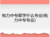 电力中专都学什么专业(电力中专专业)