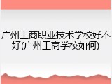 广州工商职业技术学校好不好(广州工商学校如何)