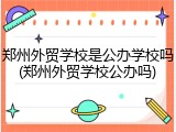 郑州外贸学校是公办学校吗(郑州外贸学校公办吗)