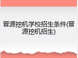 晋源挖机学校招生条件(晋源挖机招生)