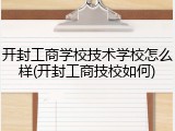 开封工商学校技术学校怎么样(开封工商技校如何)