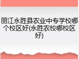 丽江永胜县农业中专学校哪个校区好(永胜农校哪校区好)