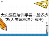 大庆编程培训学费一般多少钱(大庆编程培训费用)