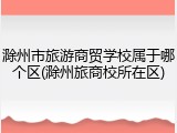 滁州市旅游商贸学校属于哪个区(滁州旅商校所在区)