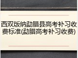 西双版纳勐腊县高考补习收费标准(勐腊高考补习收费)