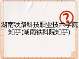 湖南铁路科技职业技术学院知乎(湖南铁科院知乎)