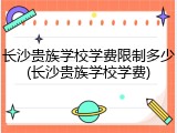 长沙贵族学校学费限制多少(长沙贵族学校学费)