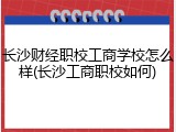 长沙财经职校工商学校怎么样(长沙工商职校如何)