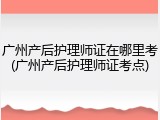 广州产后护理师证在哪里考(广州产后护理师证考点)