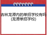 吉林龙潭内的单招学校有吗(龙潭单招学校)