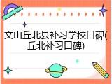 文山丘北县补习学校口碑(丘北补习口碑)