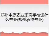郑州中原农业职高学校读什么专业(郑州农校专业)