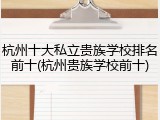 杭州十大私立贵族学校排名前十(杭州贵族学校前十)
