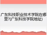 广东科技职业技术学院在哪里?(广东科技学院地址)