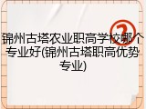 锦州古塔农业职高学校哪个专业好(锦州古塔职高优势专业)