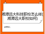湘潭远大科技职校怎么样(湘潭远大职校如何)