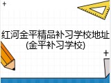 红河金平精品补习学校地址(金平补习学校)