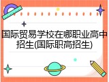 国际贸易学校在哪职业高中招生(国际职高招生)