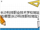 长沙科技职业技术学校地址在哪里(长沙科技职校地址)