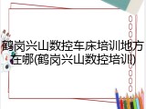 鹤岗兴山数控车床培训地方在哪(鹤岗兴山数控培训)