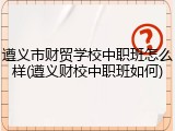 遵义市财贸学校中职班怎么样(遵义财校中职班如何)