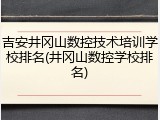 吉安井冈山数控技术培训学校排名(井冈山数控学校排名)