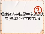 福建经济学校是中专还是大专(福建经济学校学历)
