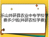 乐山井研县农业中专学校学费多少钱(井研农校学费)