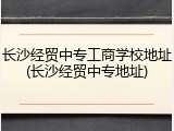 长沙经贸中专工商学校地址(长沙经贸中专地址)