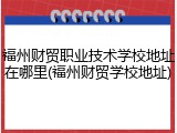 福州财贸职业技术学校地址在哪里(福州财贸学校地址)