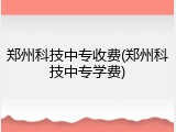 郑州科技中专收费(郑州科技中专学费)