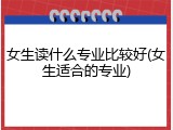 女生读什么专业比较好(女生适合的专业)