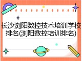 长沙浏阳数控技术培训学校排名(浏阳数控培训排名)