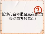 长沙市自考报名点在哪里(长沙自考报名点)