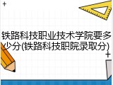 铁路科技职业技术学院要多少分(铁路科技职院录取分)