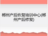 郴州产后恢复培训中心(郴州产后修复)